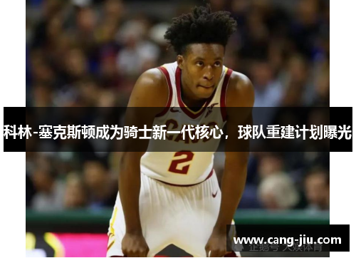 科林-塞克斯顿成为骑士新一代核心，球队重建计划曝光