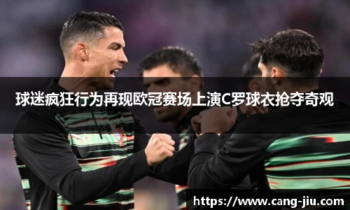 xingkong.com球迷疯狂行为再现欧冠赛场上演C罗球衣抢夺奇观